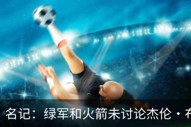 名记：绿军和火箭未讨论杰伦·布朗交易 但前者一直对申京有兴趣