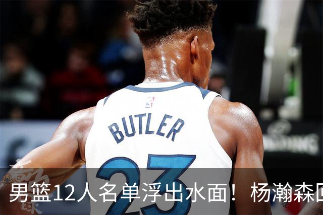 男篮12人名单浮出水面！杨瀚森回归，胡明轩出局，郭士强赌上一切