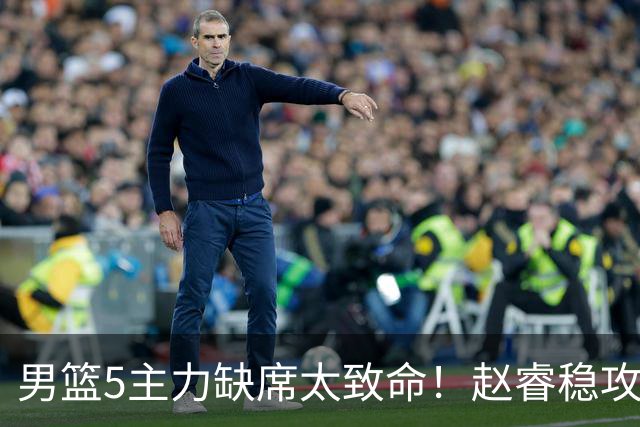 男篮5主力缺席太致命！赵睿稳攻坚，2核心锋线缺席，内线也遭影响