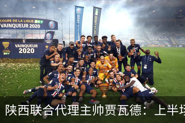 陕西联合代理主帅贾瓦德：上半场球队表现完美，最后我们做的更好